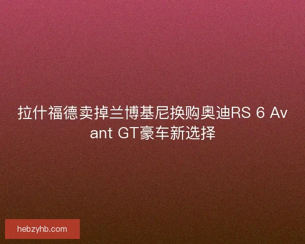 拉什福德卖掉兰博基尼换购奥迪RS 6 Avant GT豪车新选择