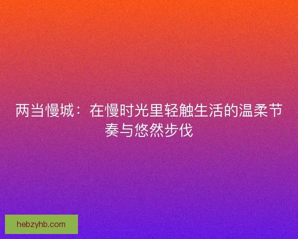 两当慢城：在慢时光里轻触生活的温柔节奏与悠然步伐