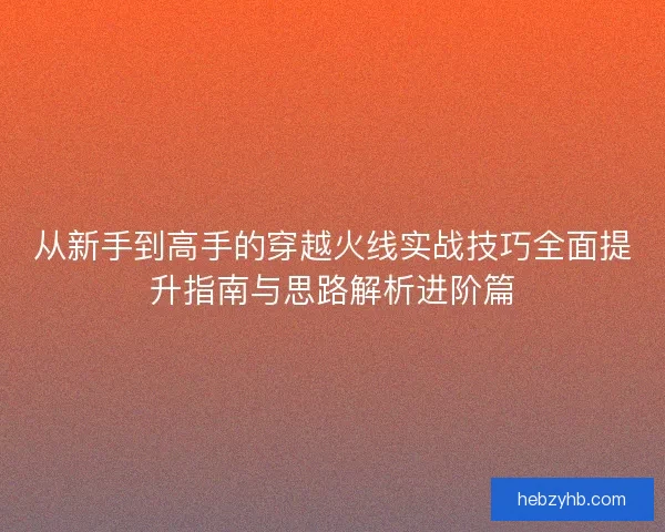 从新手到高手的穿越火线实战技巧全面提升指南与思路解析进阶篇
