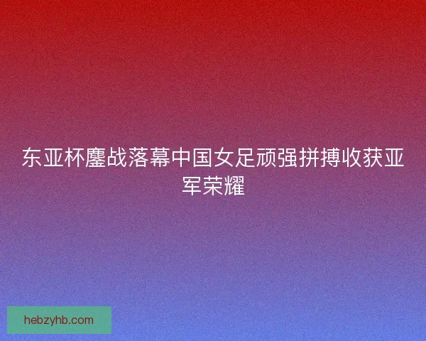 东亚杯鏖战落幕中国女足顽强拼搏收获亚军荣耀
