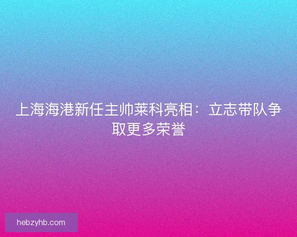 上海海港新任主帅莱科亮相：立志带队争取更多荣誉