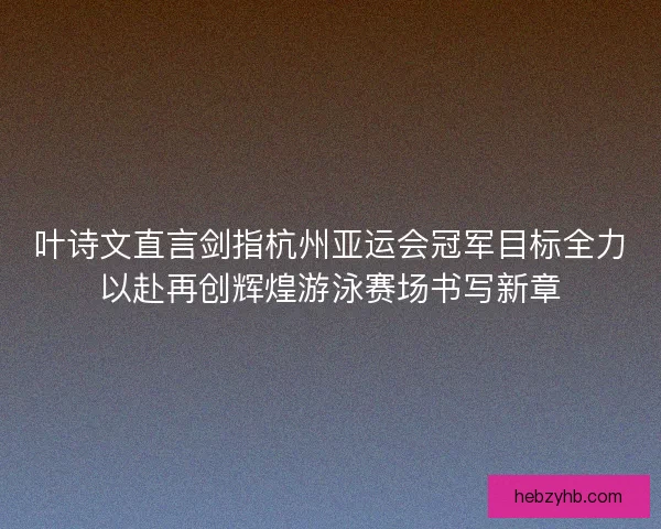叶诗文直言剑指杭州亚运会冠军目标全力以赴再创辉煌游泳赛场书写新章