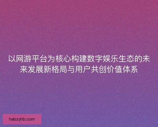 以网游平台为核心构建数字娱乐生态的未来发展新格局与用户共创价值体系