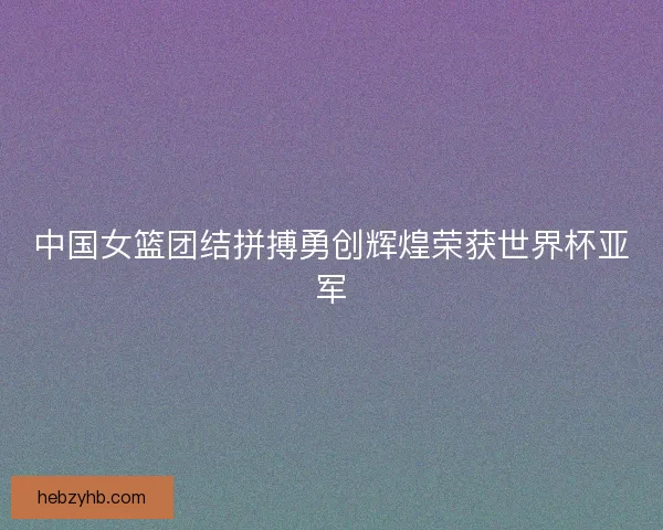 中国女篮团结拼搏勇创辉煌荣获世界杯亚军