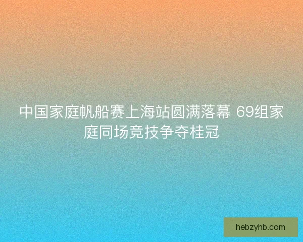 中国家庭帆船赛上海站圆满落幕 69组家庭同场竞技争夺桂冠