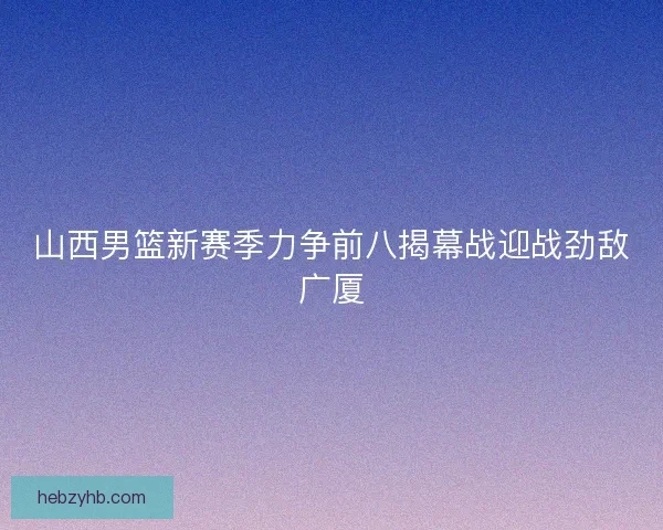 山西男篮新赛季力争前八揭幕战迎战劲敌广厦