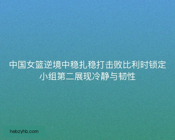 中国女篮逆境中稳扎稳打击败比利时锁定小组第二展现冷静与韧性