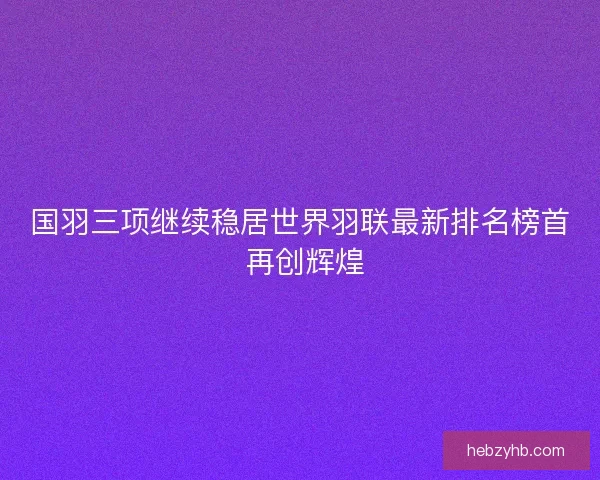 国羽三项继续稳居世界羽联最新排名榜首 再创辉煌