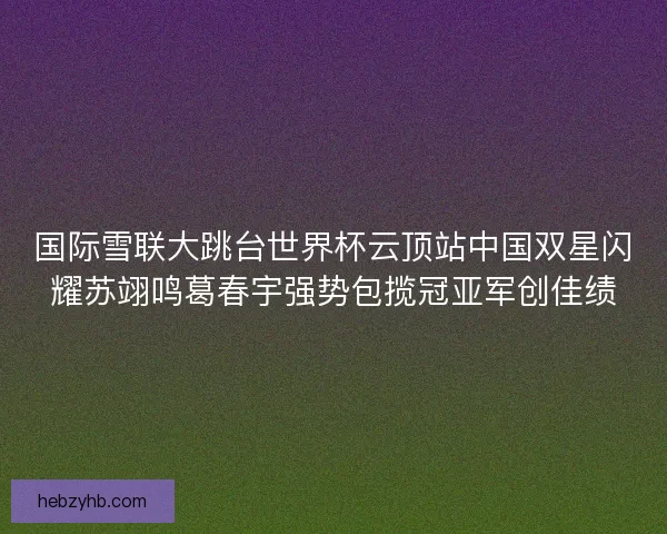 国际雪联大跳台世界杯云顶站中国双星闪耀苏翊鸣葛春宇强势包揽冠亚军创佳绩